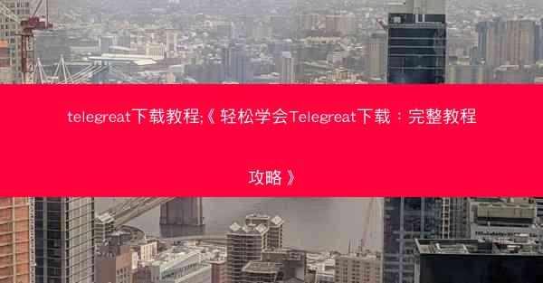 telegreat下载教程;《轻松学会Telegreat下载：完整教程攻略》