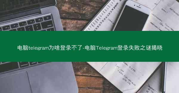 电脑telegram为啥登录不了-电脑Telegram登录失败之谜揭晓