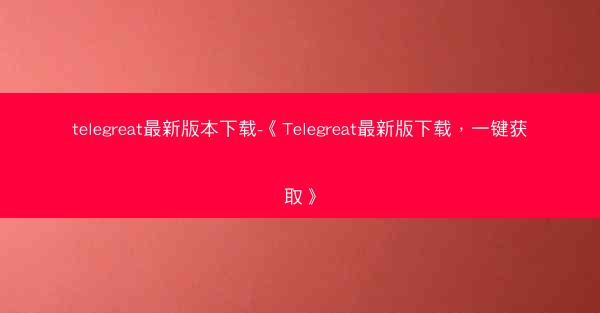 telegreat最新版本下载-《Telegreat最新版下载，一键获取》