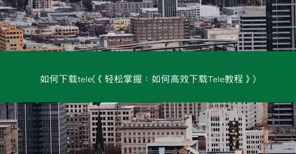 如何下载tele(《轻松掌握：如何高效下载Tele教程》)