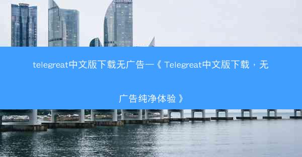 telegreat中文版下载无广告—《Telegreat中文版下载，无广告纯净体验》