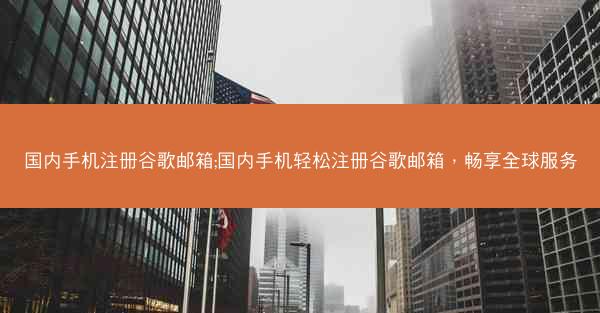 国内手机注册谷歌邮箱;国内手机轻松注册谷歌邮箱，畅享全球服务