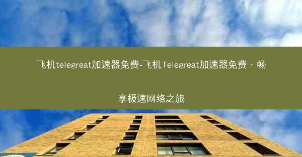 飞机telegreat加速器免费-飞机Telegreat加速器免费，畅享极速网络之旅