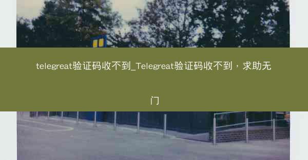 telegreat验证码收不到_Telegreat验证码收不到，求助无门