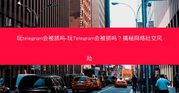 玩telegram会被抓吗-玩Telegram会被抓吗？揭秘网络社交风险