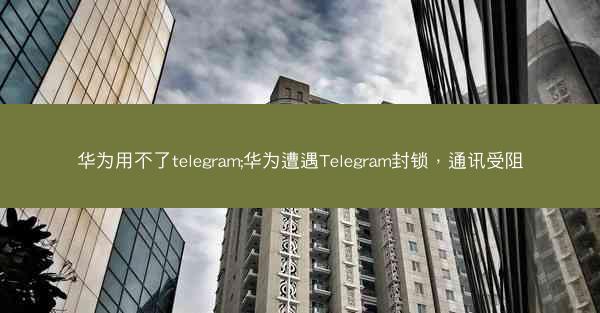 华为用不了telegram;华为遭遇Telegram封锁，通讯受阻