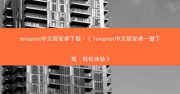 telegreat中文版安卓下载、《Telegreat中文版安卓一键下载，轻松体验》