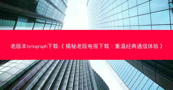 老版本telegraph下载-《揭秘老版电报下载：重温经典通信体验》