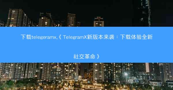 下载telegeramx,《TelegramX新版本来袭：下载体验全新社交革命》