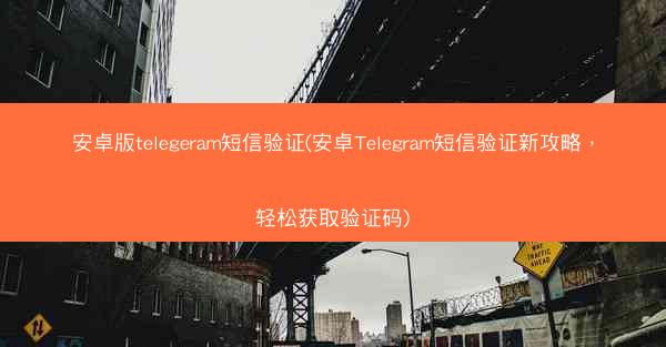 安卓版telegeram短信验证(安卓Telegram短信验证新攻略，轻松获取验证码)
