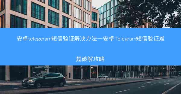 安卓telegeram短信验证解决办法—安卓Telegram短信验证难题破解攻略