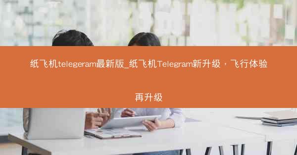 纸飞机telegeram最新版_纸飞机Telegram新升级，飞行体验再升级
