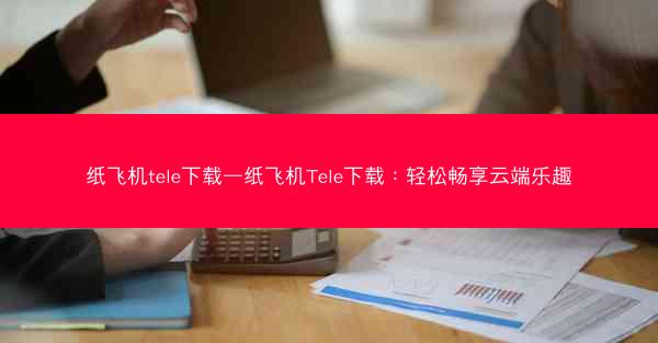 纸飞机tele下载—纸飞机Tele下载：轻松畅享云端乐趣