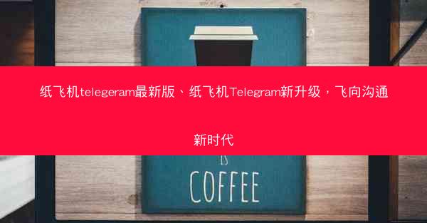纸飞机telegeram最新版、纸飞机Telegram新升级，飞向沟通新时代