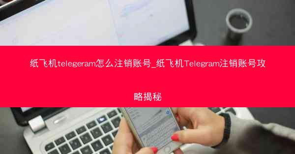 纸飞机telegeram怎么注销账号_纸飞机Telegram注销账号攻略揭秘