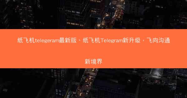 纸飞机telegeram最新版、纸飞机Telegram新升级，飞向沟通新境界
