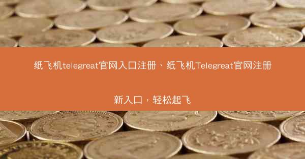 纸飞机telegreat官网入口注册、纸飞机Telegreat官网注册新入口，轻松起飞
