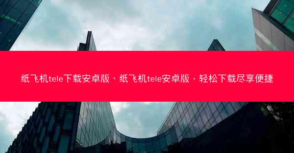纸飞机tele下载安卓版、纸飞机tele安卓版，轻松下载尽享便捷