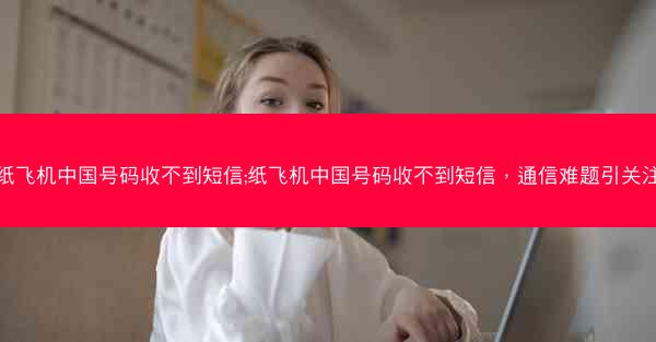 纸飞机中国号码收不到短信;纸飞机中国号码收不到短信，通信难题引关注