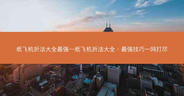 纸飞机折法大全最强—纸飞机折法大全：最强技巧一网打尽