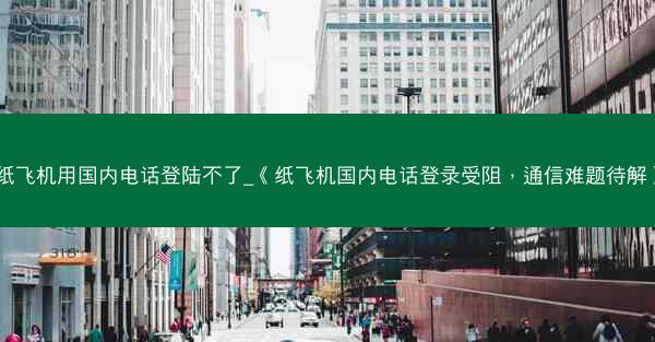 纸飞机用国内电话登陆不了_《纸飞机国内电话登录受阻，通信难题待解》