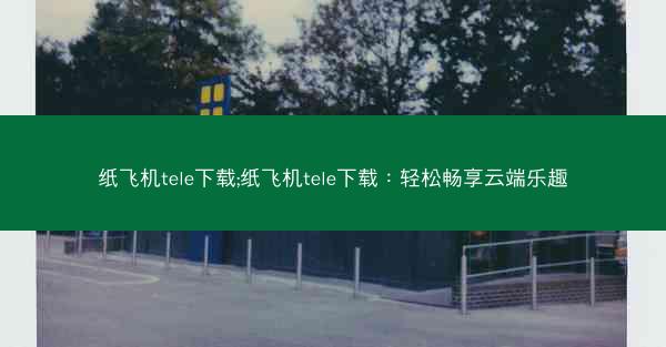 纸飞机tele下载;纸飞机tele下载：轻松畅享云端乐趣