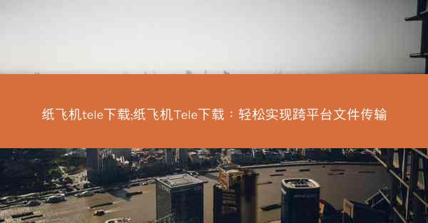 纸飞机tele下载;纸飞机Tele下载：轻松实现跨平台文件传输