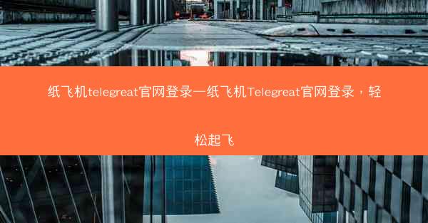 纸飞机telegreat官网登录—纸飞机Telegreat官网登录，轻松起飞