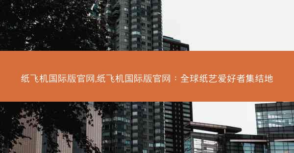 纸飞机国际版官网,纸飞机国际版官网：全球纸艺爱好者集结地