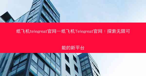纸飞机telegreat官网—纸飞机Telegreat官网：探索无限可能的新平台