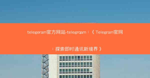 telegeram官方网站-telegrqam：《Telegram官网：探索即时通讯新境界》