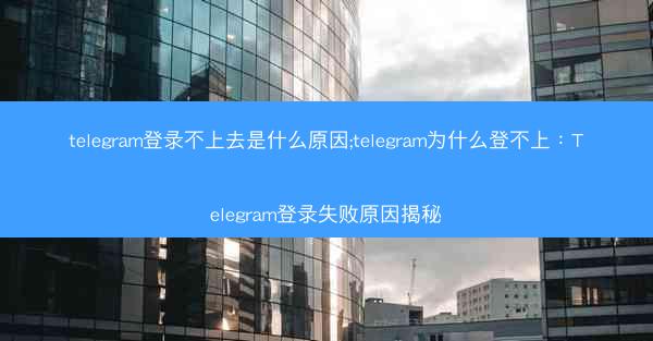 telegram登录不上去是什么原因;telegram为什么登不上：Telegram登录失败原因揭秘