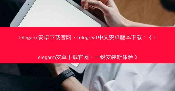 telegarm安卓下载官网、telegreat中文安卓版本下载：《Telegarm安卓下载官网，一键安装新体验》