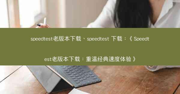 speedtest老版本下载、speedtest 下载：《Speedtest老版本下载：重温经典速度体验》