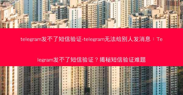 telegram发不了短信验证-telegram无法给别人发消息：Telegram发不了短信验证？揭秘短信验证难题