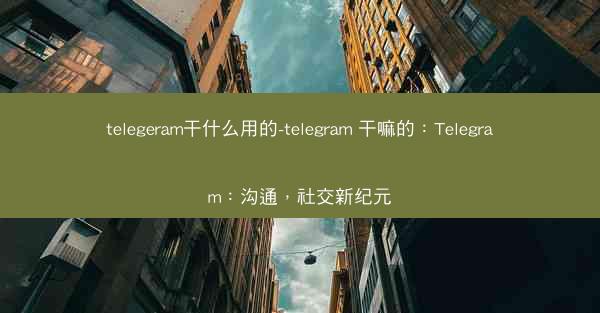 telegeram干什么用的-telegram 干嘛的：Telegram：沟通，社交新纪元
