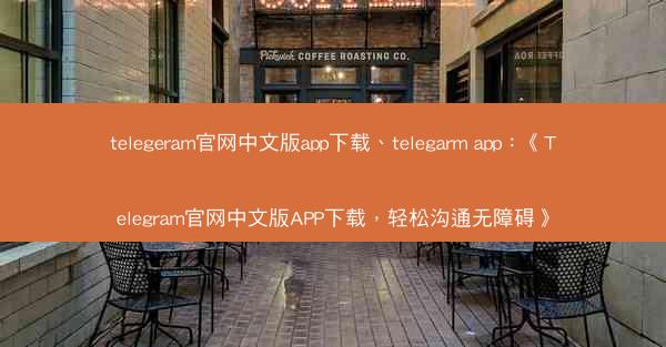 telegeram官网中文版app下载、telegarm app：《Telegram官网中文版APP下载，轻松沟通无障碍
