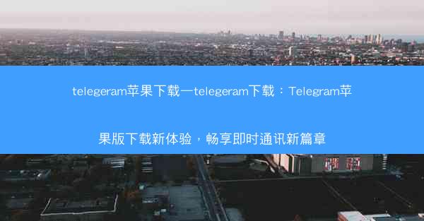 telegeram苹果下载—telegeram下载：Telegram苹果版下载新体验，畅享即时通讯新篇章