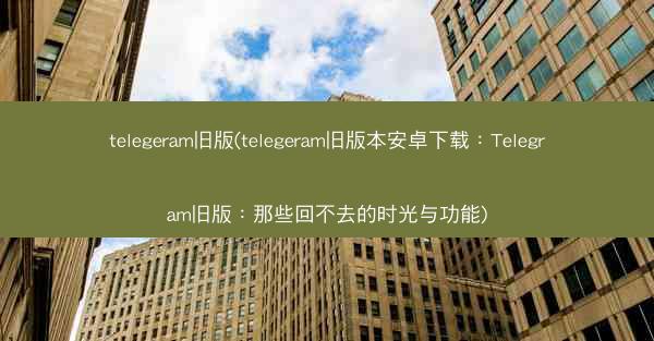 telegeram旧版(telegeram旧版本安卓下载：Telegram旧版：那些回不去的时光与功能)