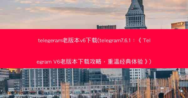 telegeram老版本v6下载(telegram7.6.1：《Telegram V6老版本下载攻略，重温经典体验》)