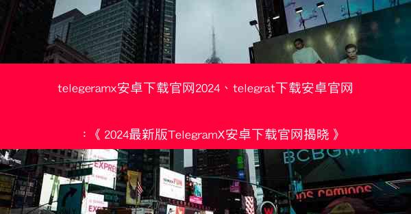 telegeramx安卓下载官网2024、telegrat下载安卓官网：《2024最新版TelegramX安卓下载官网揭