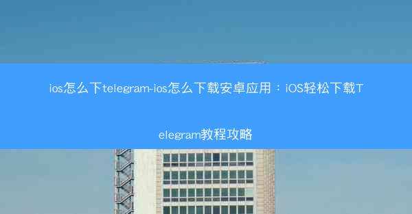ios怎么下telegram-ios怎么下载安卓应用：iOS轻松下载Telegram教程攻略