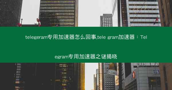 telegeram专用加速器怎么回事,tele gram加速器：Telegram专用加速器之谜揭晓