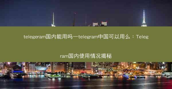 telegeram国内能用吗—telegram中国可以用么：Telegram国内使用情况揭秘