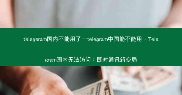 telegeram国内不能用了—telegram中国能不能用：Telegram国内无法访问：即时通讯新变局