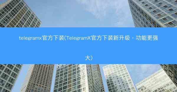 telegramx官方下装(TelegramX官方下装新升级，功能更强大)