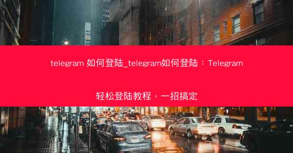 telegram 如何登陆_telegram如何登陆：Telegram轻松登陆教程，一招搞定