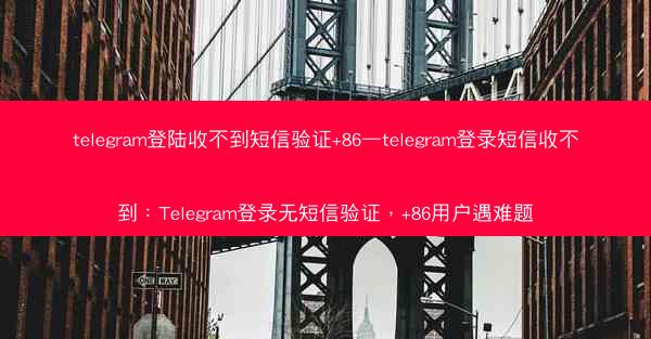 telegram登陆收不到短信验证+86—telegram登录短信收不到：Telegram登录无短信验证，+86用户遇难