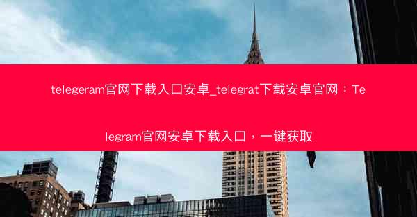 telegeram官网下载入口安卓_telegrat下载安卓官网：Telegram官网安卓下载入口，一键获取