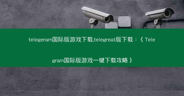 telegeram国际版游戏下载,telegreat版下载：《Telegram国际版游戏一键下载攻略》